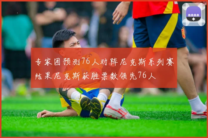 专家团预测76人对阵尼克斯系列赛结果尼克斯获胜票数领先76人