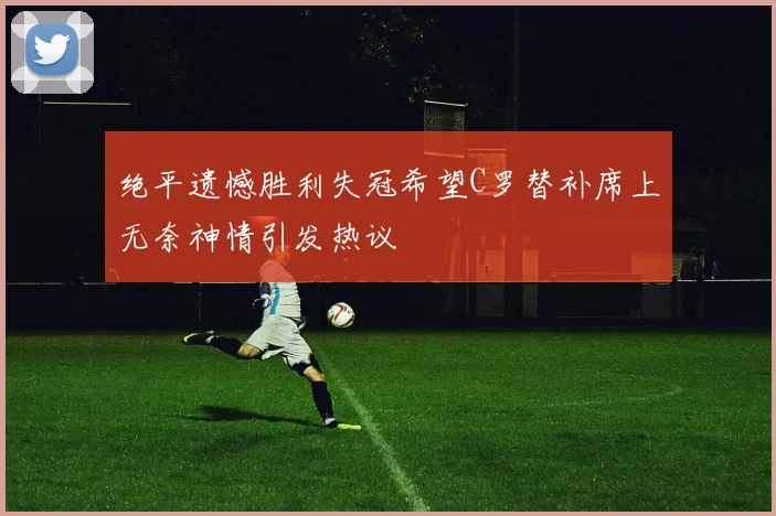 绝平遗憾胜利失冠希望C罗替补席上无奈神情引发热议