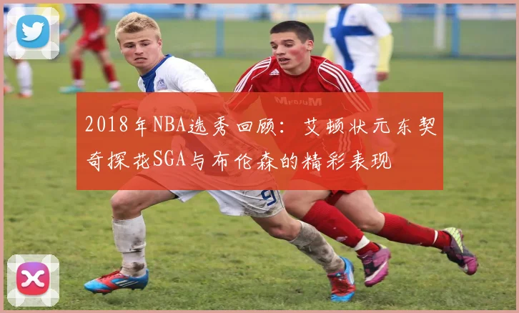 2018年NBA选秀回顾：艾顿状元东契奇探花SGA与布伦森的精彩表现