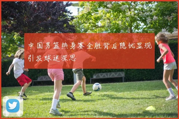 中国男篮热身赛全胜背后隐忧显现引发球迷深思