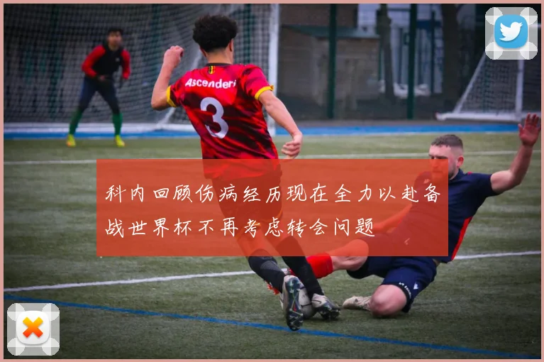 科内回顾伤病经历现在全力以赴备战世界杯不再考虑转会问题