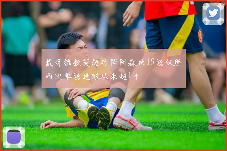 戴奇执教英超对阵阿森纳19场仅胜两次单场进球从未超1个