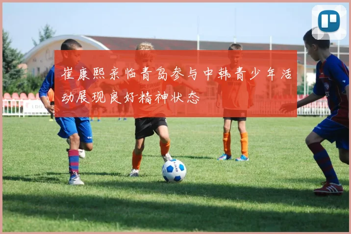 崔康熙亲临青岛参与中韩青少年活动展现良好精神状态