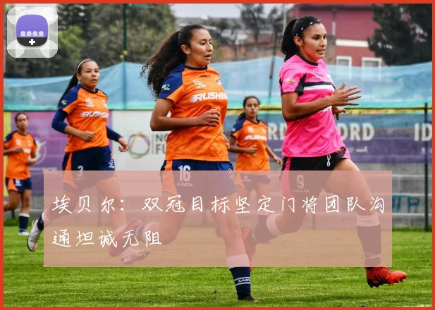 埃贝尔：双冠目标坚定门将团队沟通坦诚无阻