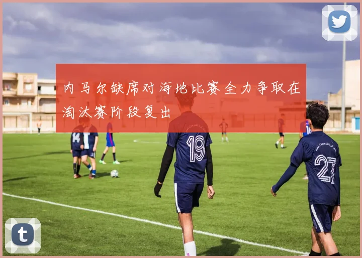 内马尔缺席对海地比赛全力争取在淘汰赛阶段复出