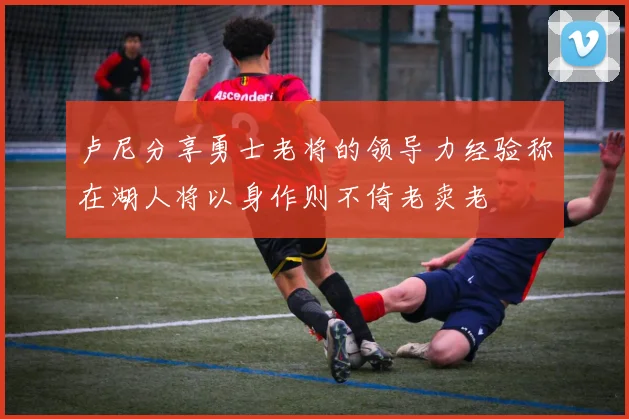 卢尼分享勇士老将的领导力经验称在湖人将以身作则不倚老卖老