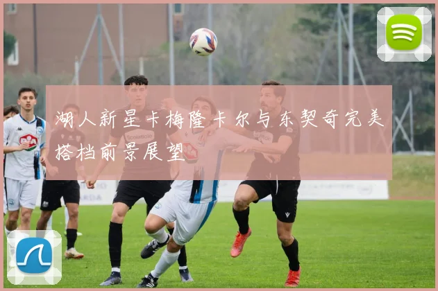 湖人新星卡梅隆卡尔与东契奇完美搭档前景展望