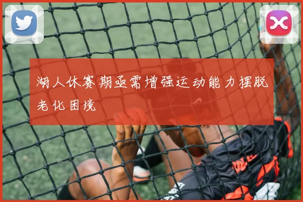 湖人休赛期亟需增强运动能力摆脱老化困境