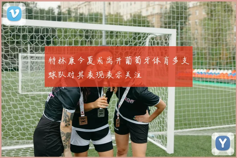 特林康今夏或离开葡萄牙体育多支球队对其表现表示关注