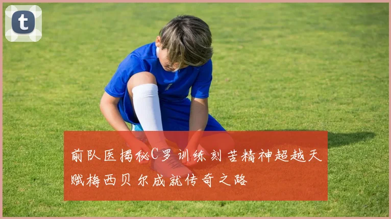 前队医揭秘C罗训练刻苦精神超越天赋梅西贝尔成就传奇之路