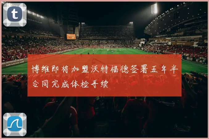 博维即将加盟沃特福德签署五年半合同完成体检手续