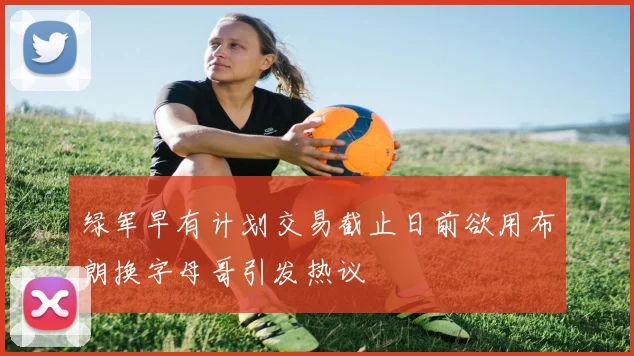 绿军早有计划交易截止日前欲用布朗换字母哥引发热议