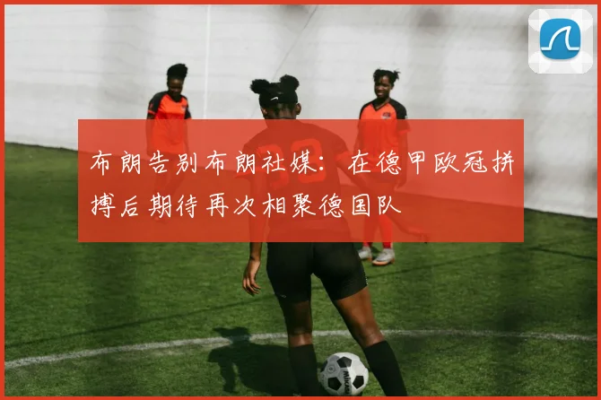 布朗告别布朗社媒：在德甲欧冠拼搏后期待再次相聚德国队
