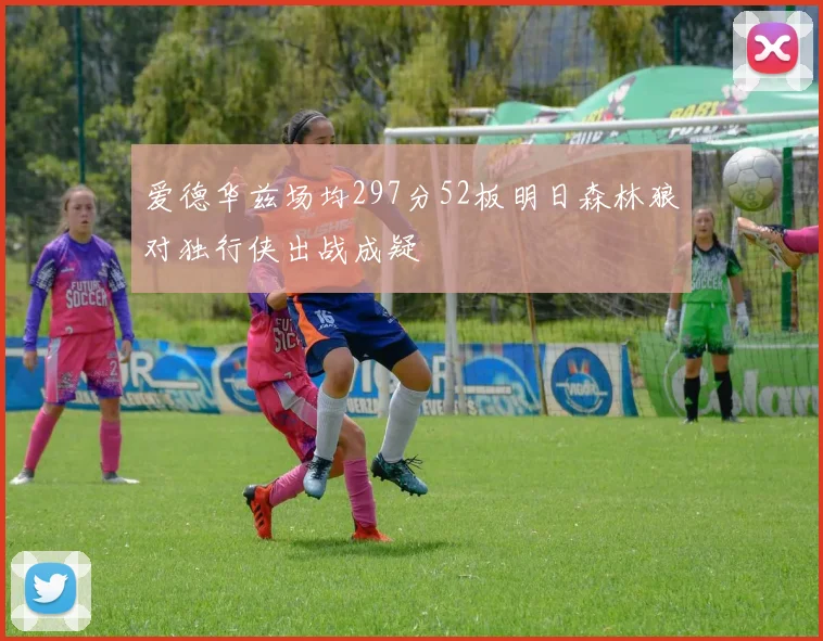 爱德华兹场均297分52板明日森林狼对独行侠出战成疑