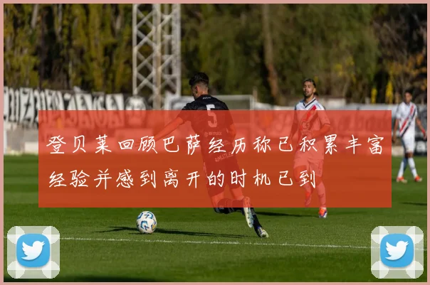 登贝莱回顾巴萨经历称已积累丰富经验并感到离开的时机已到