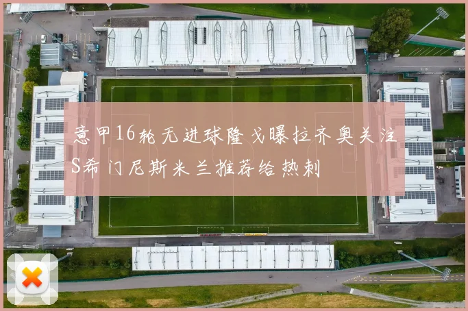 意甲16轮无进球隆戈曝拉齐奥关注S希门尼斯米兰推荐给热刺