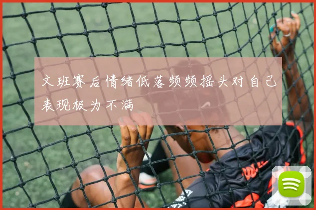 文班赛后情绪低落频频摇头对自己表现极为不满