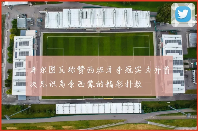 库尔图瓦称赞西班牙夺冠实力并首次见识乌奈西蒙的精彩扑救