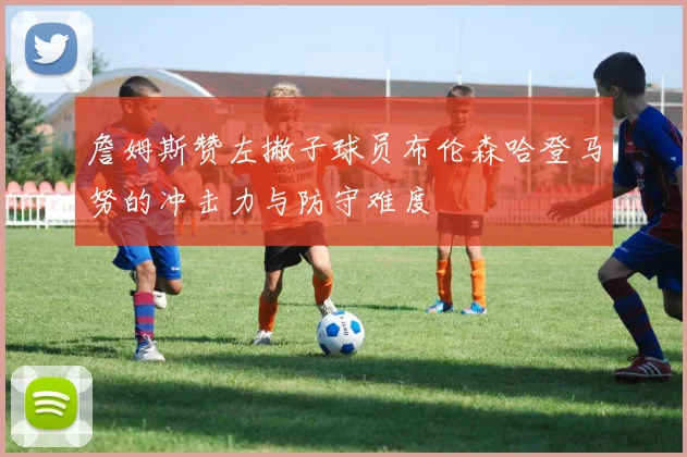 詹姆斯赞左撇子球员布伦森哈登马努的冲击力与防守难度