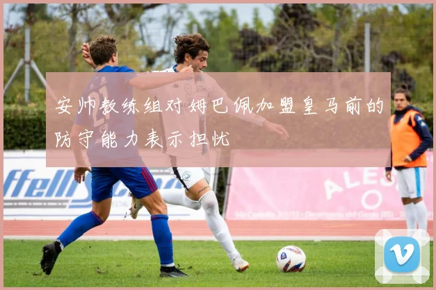 安帅教练组对姆巴佩加盟皇马前的防守能力表示担忧