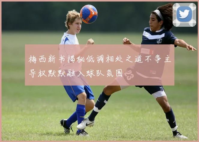 梅西新书揭秘低调相处之道不争主导权默默融入球队氛围