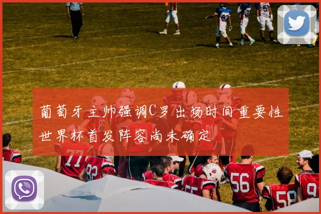 葡萄牙主帅强调C罗出场时间重要性世界杯首发阵容尚未确定
