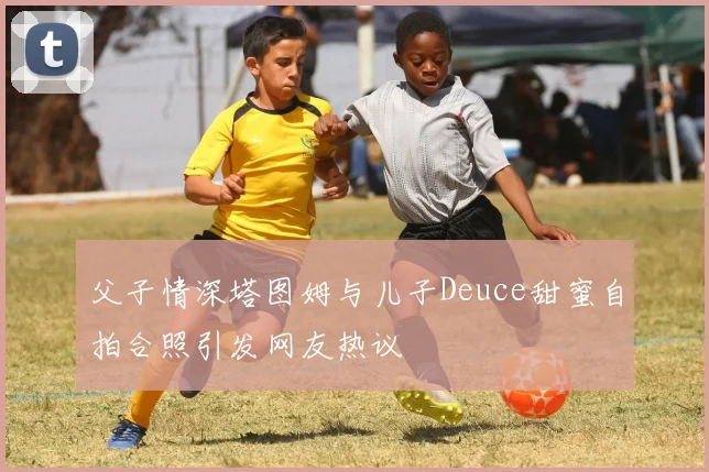 父子情深塔图姆与儿子Deuce甜蜜自拍合照引发网友热议