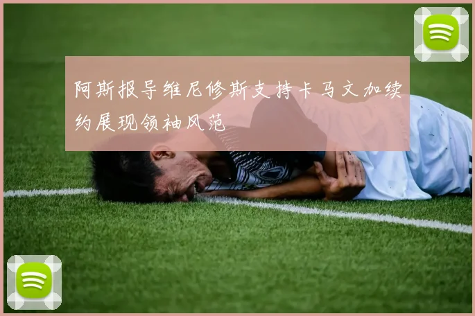 阿斯报导维尼修斯支持卡马文加续约展现领袖风范