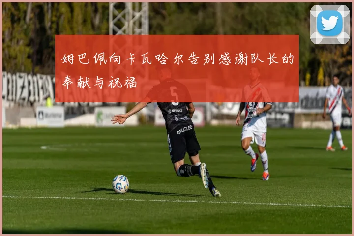 姆巴佩向卡瓦哈尔告别感谢队长的奉献与祝福