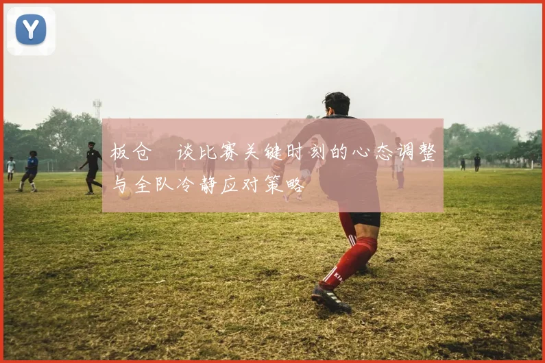 板仓滉谈比赛关键时刻的心态调整与全队冷静应对策略