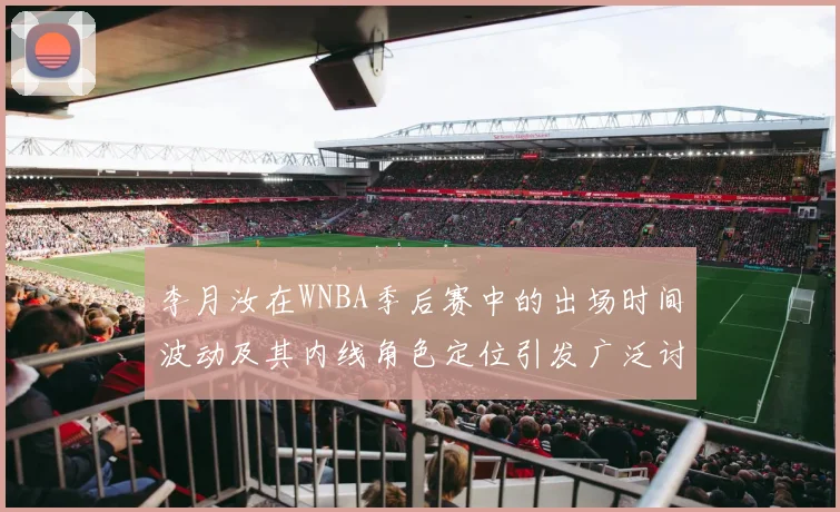 李月汝在WNBA季后赛中的出场时间波动及其内线角色定位引发广泛讨论